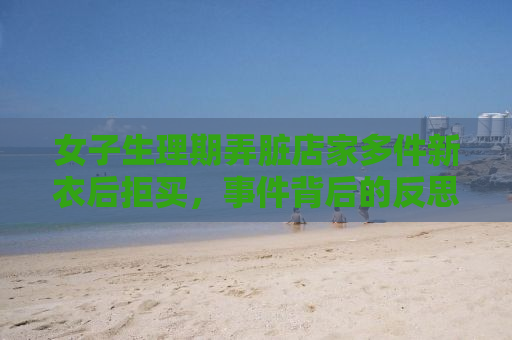 女子生理期弄脏店家多件新衣后拒买，事件背后的反思与启示