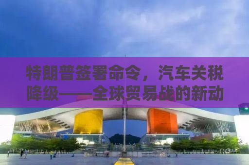 特朗普签署命令，汽车关税降级——全球贸易战的新动向
