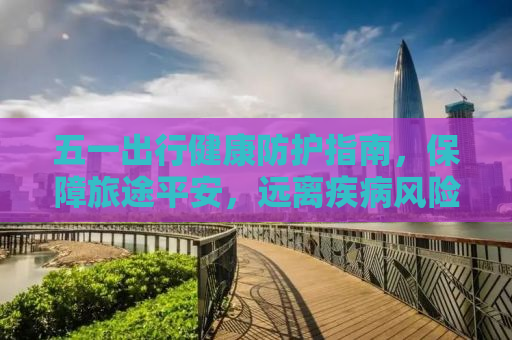 五一出行健康防护指南，保障旅途平安，远离疾病风险