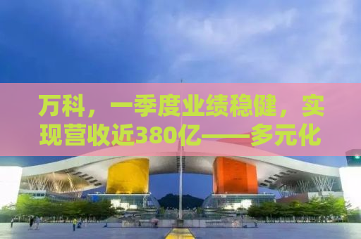 万科，一季度业绩稳健，实现营收近380亿——多元化战略引领高质量发展