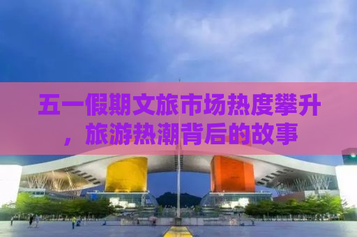 五一假期文旅市场热度攀升，旅游热潮背后的故事
