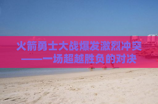 火箭勇士大战爆发激烈冲突——一场超越胜负的对决