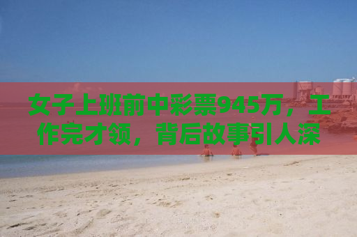 女子上班前中彩票945万，工作完才领，背后故事引人深思