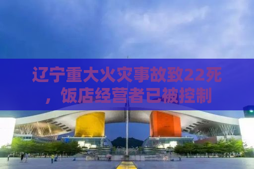 辽宁重大火灾事故致22死，饭店经营者已被控制
