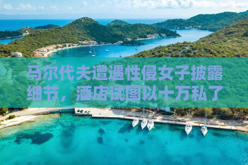 马尔代夫遭遇性侵女子披露细节，酒店试图以十万私了引发社会关注