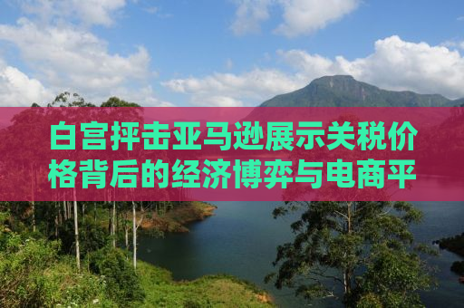 白宫抨击亚马逊展示关税价格背后的经济博弈与电商平台的角色挑战