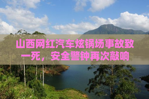 山西网红汽车炫锅场事故致一死，安全警钟再次敲响