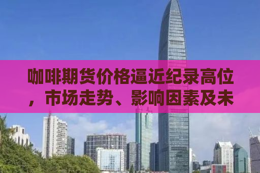 咖啡期货价格逼近纪录高位，市场走势、影响因素及未来展望