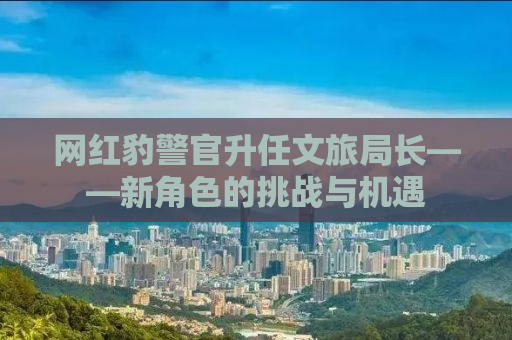 网红豹警官升任文旅局长——新角色的挑战与机遇