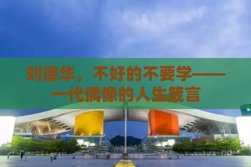 刘德华，不好的不要学——一代偶像的人生箴言