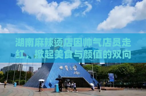 湖南麻辣烫店因帅气店员走红，掀起美食与颜值的双向热潮