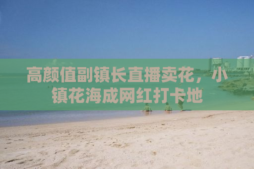 高颜值副镇长直播卖花，小镇花海成网红打卡地