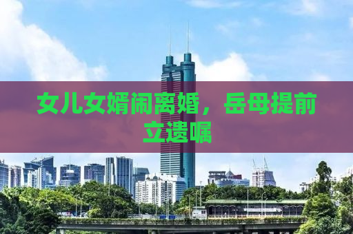 女儿女婿闹离婚，岳母提前立遗嘱