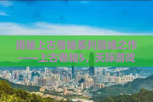 揭秘上古卷轴系列巅峰之作——上古卷轴5，天际游戏深度解析与体验分享