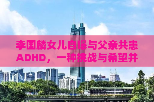 李国麟女儿自曝与父亲共患ADHD，一种挑战与希望并存的故事