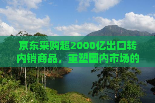 京东采购超2000亿出口转内销商品，重塑国内市场的战略举措