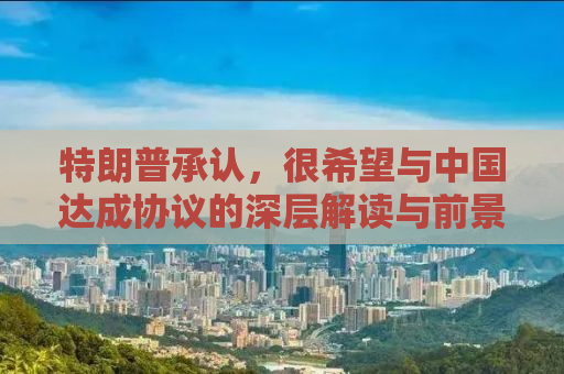 特朗普承认，很希望与中国达成协议的深层解读与前景展望