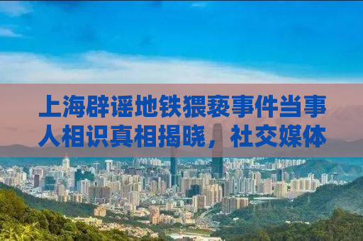 上海辟谣地铁猥亵事件当事人相识真相揭晓，社交媒体需警惕谣言传播