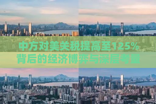 中方对美关税提高至125%背后的经济博弈与深层考量