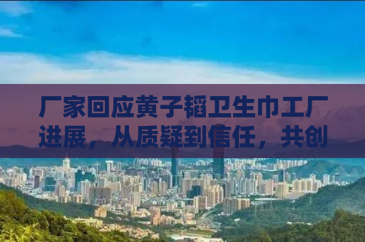 厂家回应黄子韬卫生巾工厂进展，从质疑到信任，共创绿色健康产业新篇章