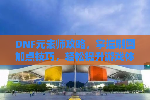 DNF元素师攻略，掌握刷图加点技巧，轻松提升游戏体验