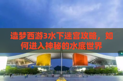 造梦西游3水下迷宫攻略，如何进入神秘的水底世界