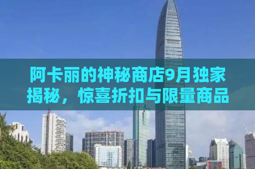 阿卡丽的神秘商店9月独家揭秘，惊喜折扣与限量商品的背后故事