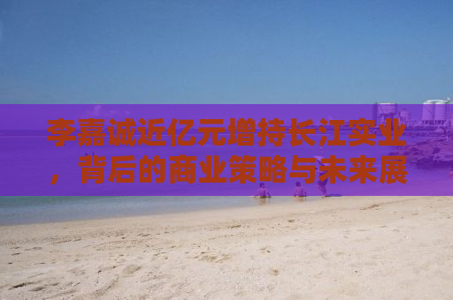 李嘉诚近亿元增持长江实业，背后的商业策略与未来展望
