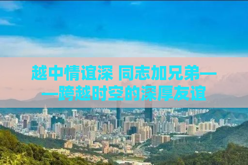 越中情谊深 同志加兄弟——跨越时空的深厚友谊