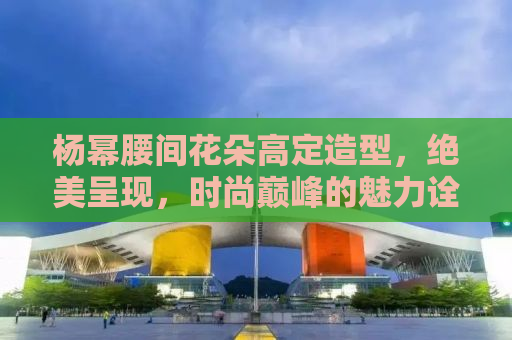 杨幂腰间花朵高定造型，绝美呈现，时尚巅峰的魅力诠释