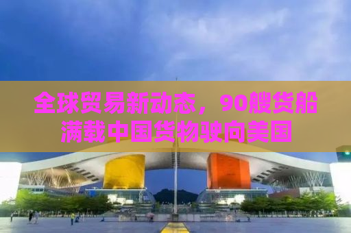 全球贸易新动态，90艘货船满载中国货物驶向美国