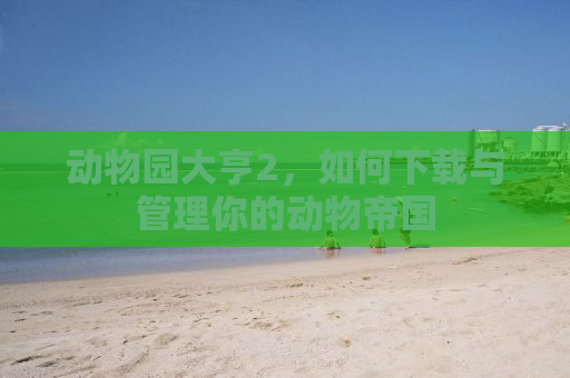 动物园大亨2，如何下载与管理你的动物帝国
