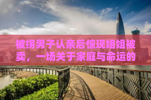 被拐男子认亲后惊现姐姐被卖，一场关于家庭与命运的挣扎