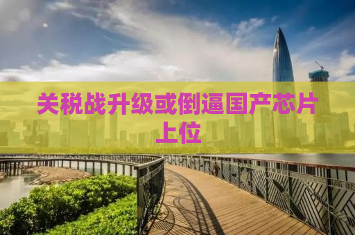关税战升级或倒逼国产芯片上位