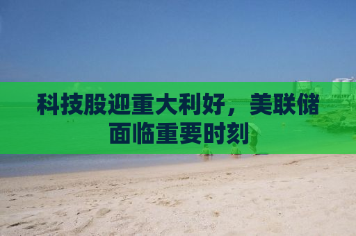 科技股迎重大利好，美联储面临重要时刻