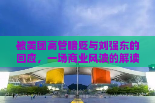 被美团高管暗贬与刘强东的回应，一场商业风波的解读