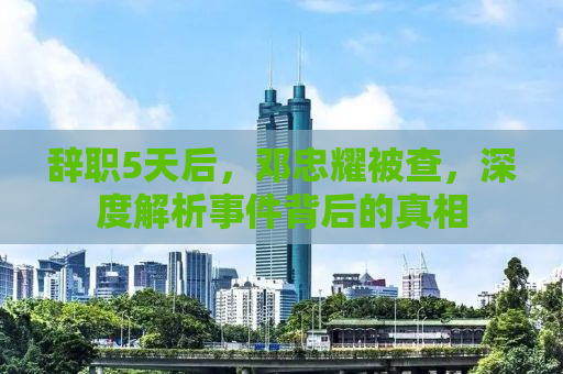 辞职5天后，邓忠耀被查，深度解析事件背后的真相