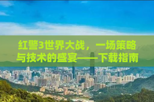 红警3世界大战，一场策略与技术的盛宴——下载指南及深度解析