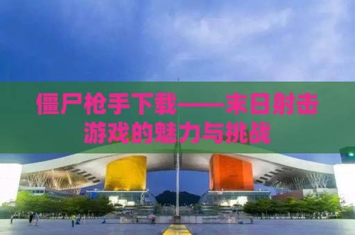僵尸枪手下载——末日射击游戏的魅力与挑战