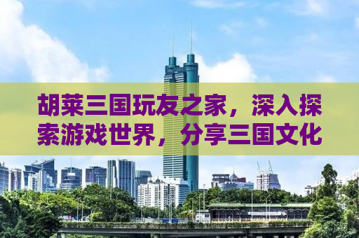 胡莱三国玩友之家，深入探索游戏世界，分享三国文化的魅力