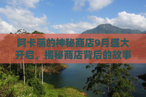 阿卡丽的神秘商店9月盛大开启，揭秘商店背后的故事与惊喜活动！