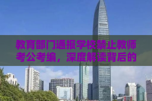 教育部门通报学校禁止教师考公考编，深度解读背后的原因与影响