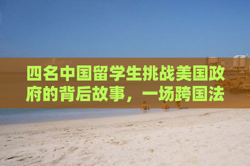 四名中国留学生挑战美国政府的背后故事，一场跨国法律纷争的启示