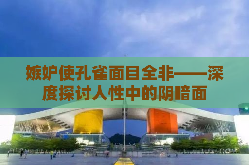 嫉妒使孔雀面目全非——深度探讨人性中的阴暗面