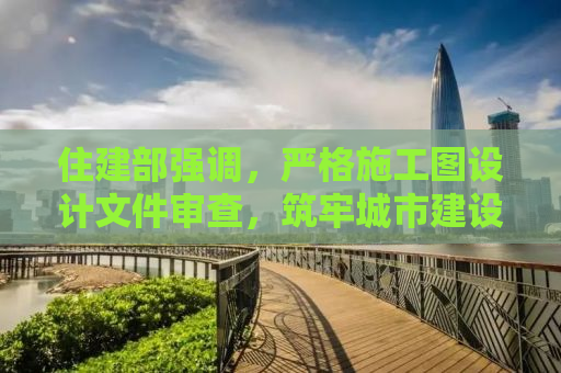 住建部强调，严格施工图设计文件审查，筑牢城市建设安全防线