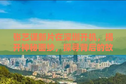 张艺谋新片在深圳开机，揭开神秘面纱，探寻背后的故事