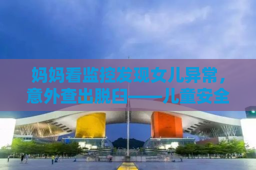 妈妈看监控发现女儿异常，意外查出脱臼——儿童安全的隐形守护者