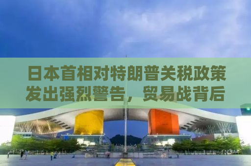 日本首相对特朗普关税政策发出强烈警告，贸易战背后的深层次挑战与应对策略