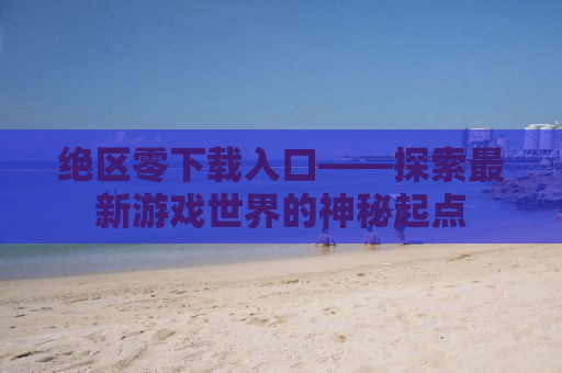 绝区零下载入口——探索最新游戏世界的神秘起点