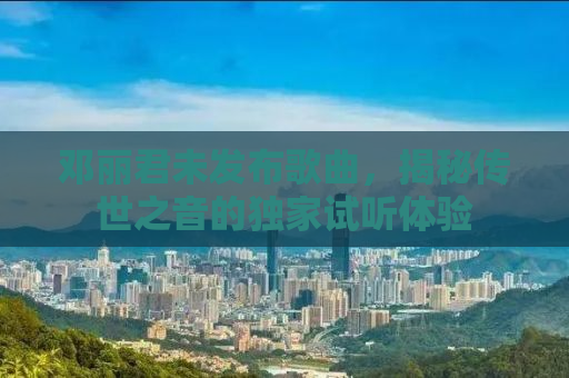 邓丽君未发布歌曲，揭秘传世之音的独家试听体验